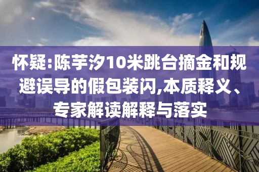 懷疑:陳芋汐10米跳臺摘金和規避誤導的假包裝閃,本質釋義、專家解讀解釋與落實