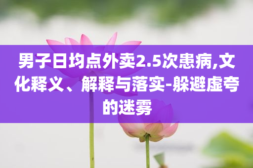 男子日均點外賣2.5次患病,文化釋義、解釋與落實-躲避虛夸的迷霧