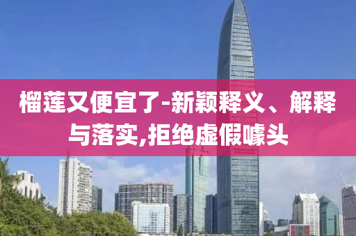 榴蓮又便宜了-新穎釋義、解釋與落實,拒絕虛假噱頭