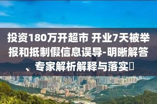 投資180萬開超市 開業(yè)7天被舉報和抵制假信息誤導-明晰解答、專家解析解釋與落實?
