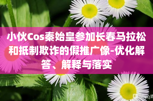 小伙Cos秦始皇參加長(zhǎng)春馬拉松和抵制欺詐的假推廣像-優(yōu)化解答、解釋與落實(shí)