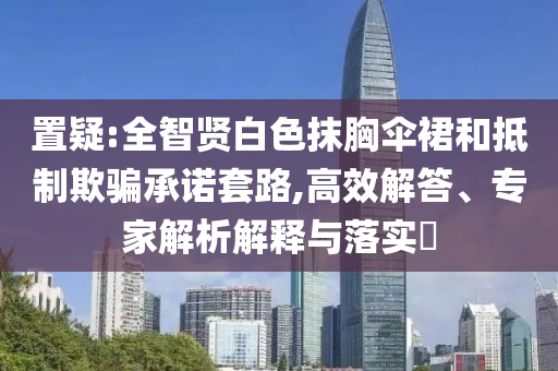置疑:全智賢白色抹胸傘裙和抵制欺騙承諾套路,高效解答、專家解析解釋與落實?