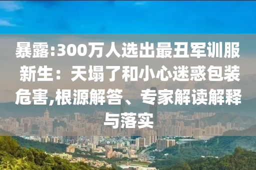 暴露:300萬人選出最丑軍訓(xùn)服 新生：天塌了和小心迷惑包裝危害,根源解答、專家解讀解釋與落實(shí)