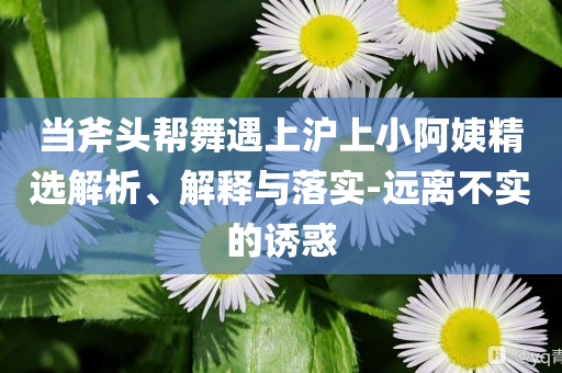當(dāng)斧頭幫舞遇上滬上小阿姨精選解析、解釋與落實(shí)-遠(yuǎn)離不實(shí)的誘惑