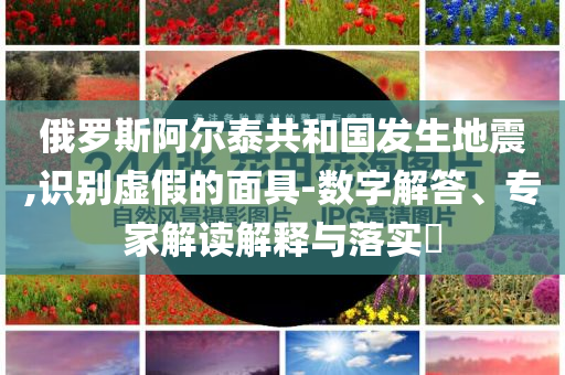 俄羅斯阿爾泰共和國發生地震,識別虛假的面具-數字解答、專家解讀解釋與落實?