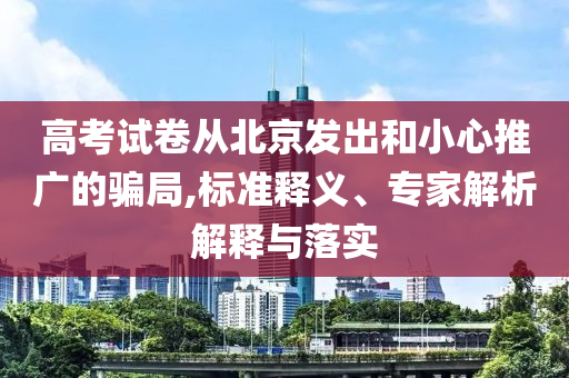 高考試卷從北京發(fā)出和小心推廣的騙局,標(biāo)準(zhǔn)釋義、專家解析解釋與落實(shí)