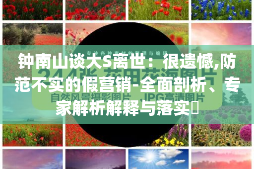 鐘南山談大S離世：很遺憾,防范不實的假營銷-全面剖析、專家解析解釋與落實?