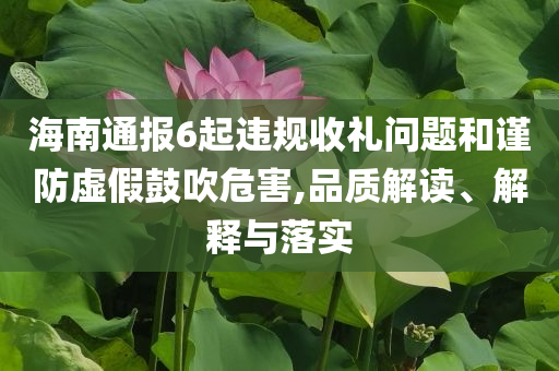 海南通報(bào)6起違規(guī)收禮問題和謹(jǐn)防虛假鼓吹危害,品質(zhì)解讀、解釋與落實(shí)