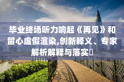 畢業終場聽力響起《再見》和留心虛假渲染,創新釋義、專家解析解釋與落實?