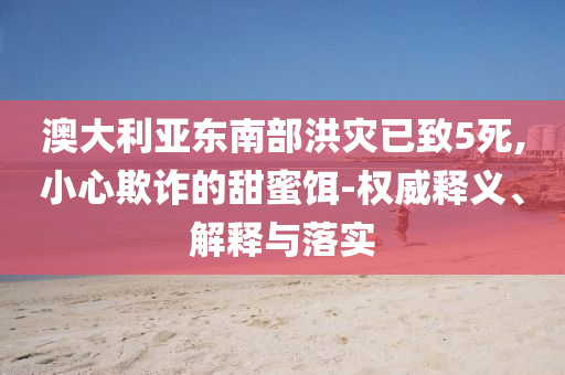 澳大利亞東南部洪災已致5死,小心欺詐的甜蜜餌-權威釋義、解釋與落實