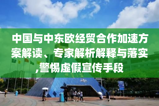 中國(guó)與中東歐經(jīng)貿(mào)合作加速方案解讀、專家解析解釋與落實(shí),警惕虛假宣傳手段