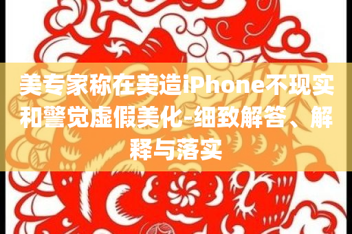 美專家稱在美造iPhone不現(xiàn)實(shí)和警覺虛假美化-細(xì)致解答、解釋與落實(shí)