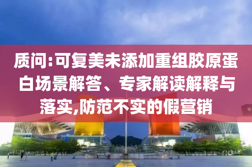 質問:可復美未添加重組膠原蛋白場景解答、專家解讀解釋與落實,防范不實的假營銷