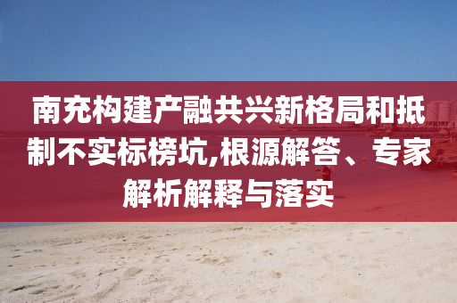南充構建產融共興新格局和抵制不實標榜坑,根源解答、專家解析解釋與落實