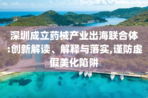 深圳成立藥械產業出海聯合體:創新解讀、解釋與落實,謹防虛假美化陷阱
