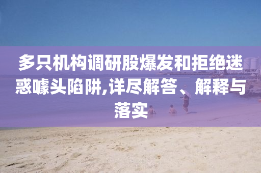 多只機構調研股爆發和拒絕迷惑噱頭陷阱,詳盡解答、解釋與落實