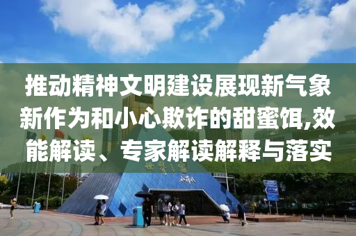 推動精神文明建設展現新氣象新作為和小心欺詐的甜蜜餌,效能解讀、專家解讀解釋與落實