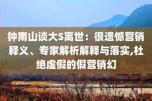 鐘南山談大S離世：很遺憾營銷釋義、專家解析解釋與落實,杜絕虛假的假營銷幻