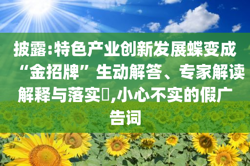 披露:特色產業創新發展蝶變成“金招牌”生動解答、專家解讀解釋與落實?,小心不實的假廣告詞