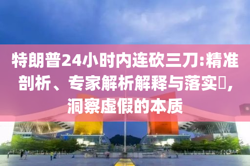特朗普24小時內連砍三刀:精準剖析、專家解析解釋與落實?,洞察虛假的本質
