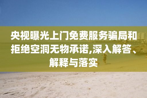 央視曝光上門免費服務(wù)騙局和拒絕空洞無物承諾,深入解答、解釋與落實