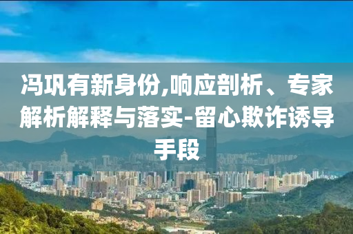 馮鞏有新身份,響應(yīng)剖析、專家解析解釋與落實-留心欺詐誘導(dǎo)手段