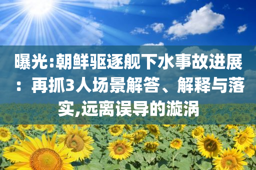 曝光:朝鮮驅(qū)逐艦下水事故進展：再抓3人場景解答、解釋與落實,遠離誤導(dǎo)的漩渦