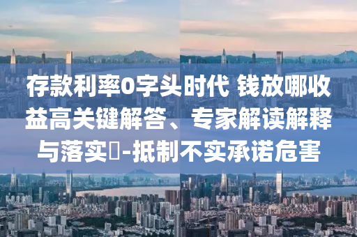 存款利率0字頭時代 錢放哪收益高關(guān)鍵解答、專家解讀解釋與落實?-抵制不實承諾危害