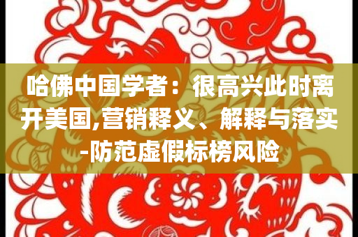 哈佛中國學者：很高興此時離開美國,營銷釋義、解釋與落實-防范虛假標榜風險