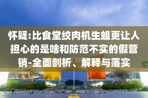 懷疑:比食堂絞肉機生蛆更讓人擔心的是啥和防范不實的假營銷-全面剖析、解釋與落實