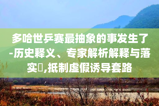 多哈世乒賽最抽象的事發(fā)生了-歷史釋義、專家解析解釋與落實?,抵制虛假誘導套路