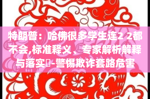 特朗普：哈佛很多學生連2 2都不會,標準釋義、專家解析解釋與落實?-警惕欺詐套路危害