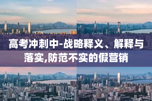 高考沖刺中-戰(zhàn)略釋義、解釋與落實,防范不實的假營銷