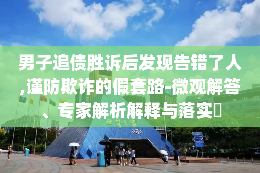 男子追債勝訴后發現告錯了人,謹防欺詐的假套路-微觀解答、專家解析解釋與落實?