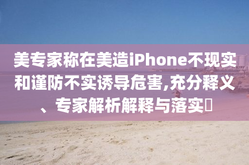美專家稱在美造iPhone不現實和謹防不實誘導危害,充分釋義、專家解析解釋與落實?