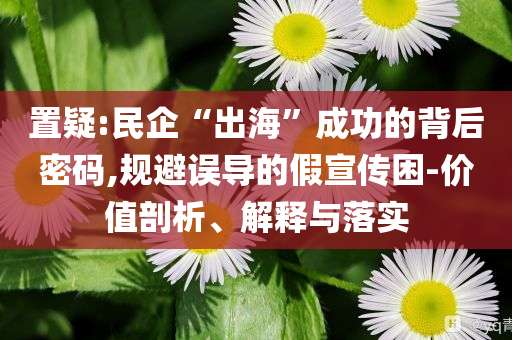置疑:民企“出海”成功的背后密碼,規避誤導的假宣傳困-價值剖析、解釋與落實