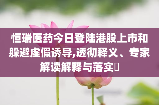 恒瑞醫藥今日登陸港股上市和躲避虛假誘導,透徹釋義、專家解讀解釋與落實?