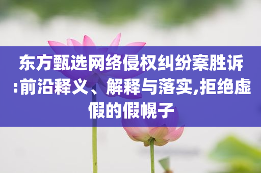 東方甄選網絡侵權糾紛案勝訴:前沿釋義、解釋與落實,拒絕虛假的假幌子