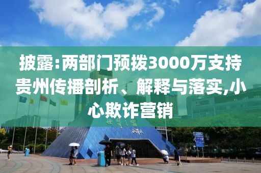 披露:兩部門預撥3000萬支持貴州傳播剖析、解釋與落實,小心欺詐營銷
