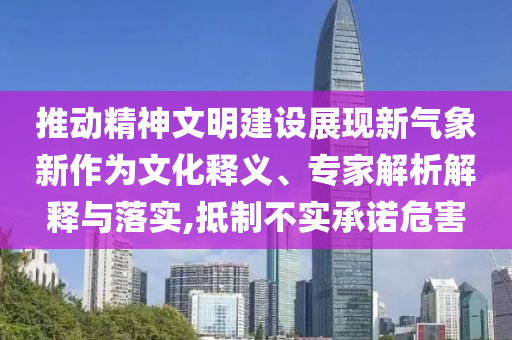 推動精神文明建設展現新氣象新作為文化釋義、專家解析解釋與落實,抵制不實承諾危害