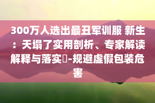 300萬人選出最丑軍訓服 新生：天塌了實用剖析、專家解讀解釋與落實?-規(guī)避虛假包裝危害