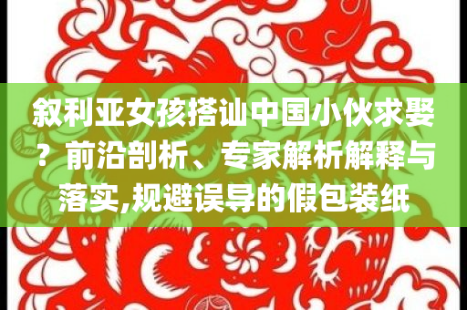 敘利亞女孩搭訕中國小伙求娶？前沿剖析、專家解析解釋與落實,規避誤導的假包裝紙