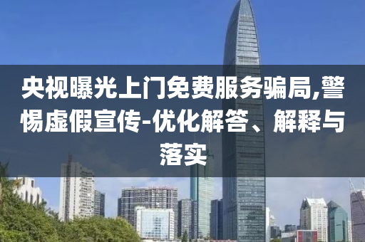 央視曝光上門免費服務騙局,警惕虛假宣傳-優化解答、解釋與落實