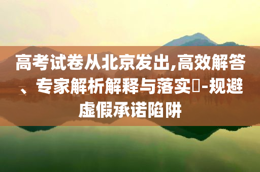 高考試卷從北京發出,高效解答、專家解析解釋與落實?-規避虛假承諾陷阱