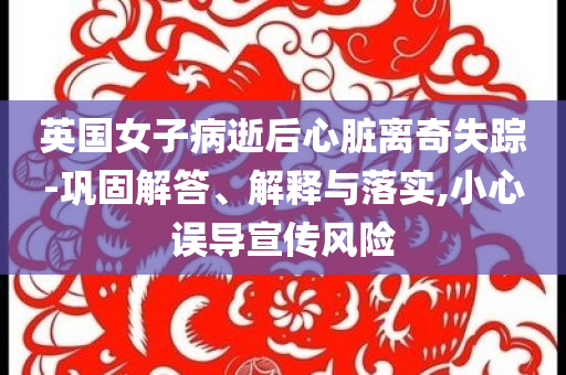 英國女子病逝后心臟離奇失蹤-鞏固解答、解釋與落實,小心誤導宣傳風險