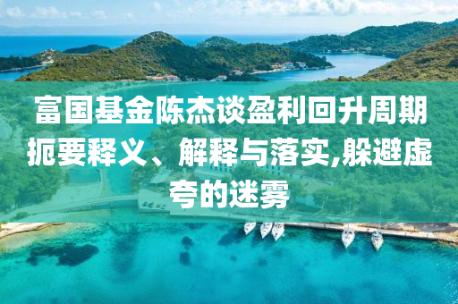 富國基金陳杰談盈利回升周期扼要釋義、解釋與落實,躲避虛夸的迷霧