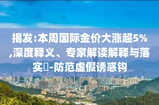揭發(fā):本周國際金價大漲超5%,深度釋義、專家解讀解釋與落實(shí)?-防范虛假誘惑鉤