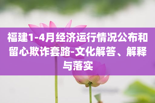 福建1-4月經(jīng)濟(jì)運(yùn)行情況公布和留心欺詐套路-文化解答、解釋與落實(shí)