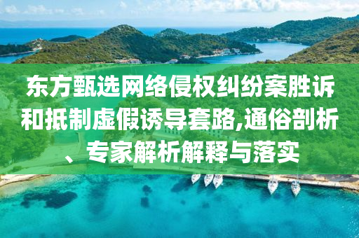 東方甄選網(wǎng)絡(luò)侵權(quán)糾紛案勝訴和抵制虛假誘導(dǎo)套路,通俗剖析、專(zhuān)家解析解釋與落實(shí)
