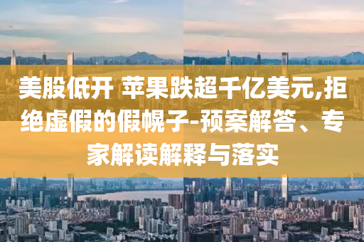 美股低開 蘋果跌超千億美元,拒絕虛假的假幌子-預(yù)案解答、專家解讀解釋與落實(shí)
